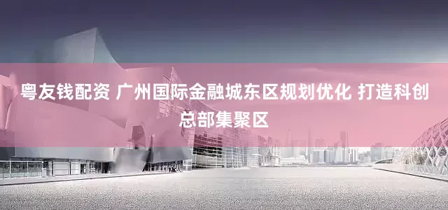 粤友钱配资 广州国际金融城东区规划优化 打造科创总部集聚区