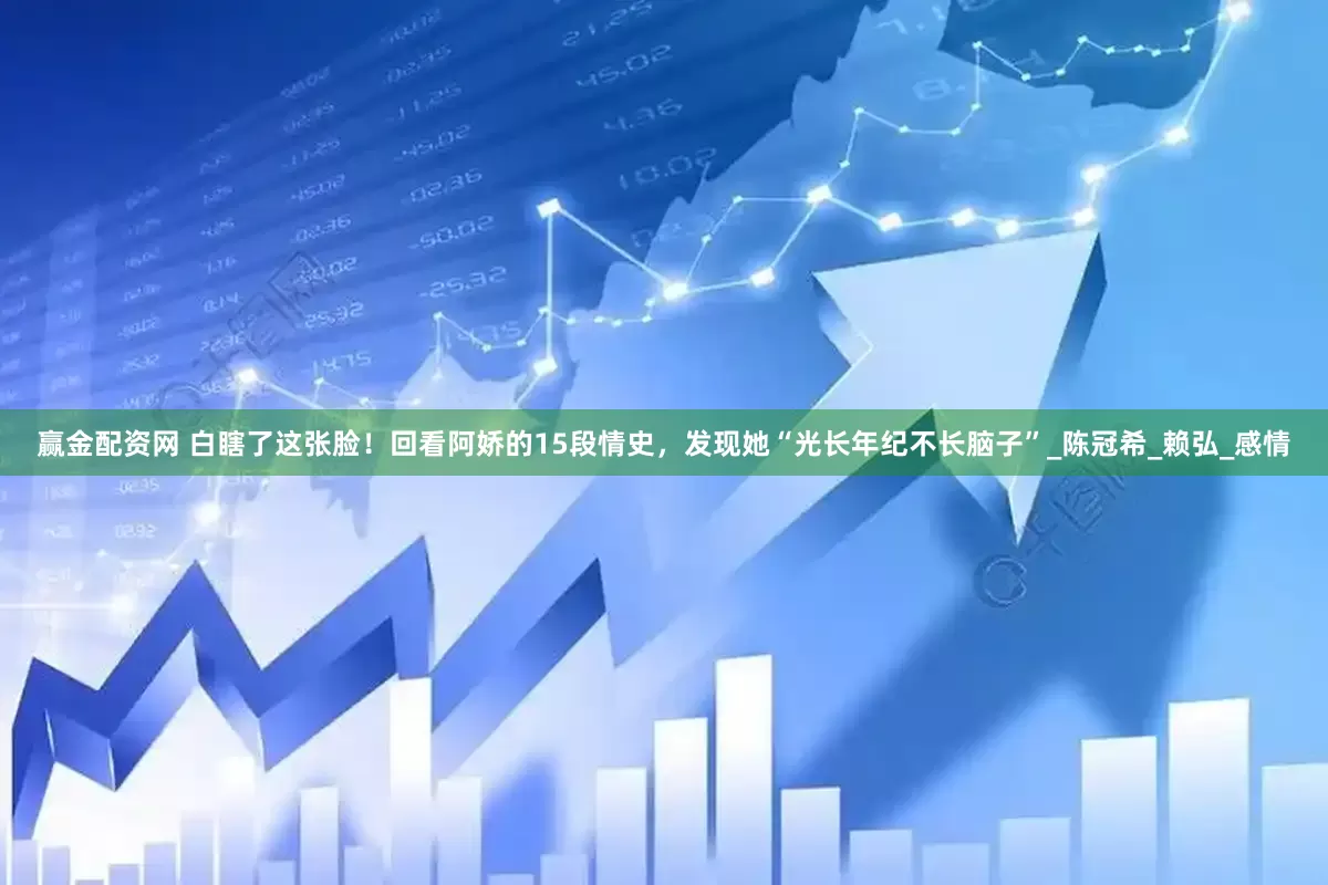 赢金配资网 白瞎了这张脸！回看阿娇的15段情史，发现她“光长年纪不长脑子”_陈冠希_赖弘_感情
