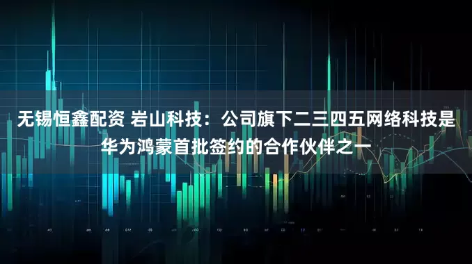 无锡恒鑫配资 岩山科技：公司旗下二三四五网络科技是华为鸿蒙首批签约的合作伙伴之一