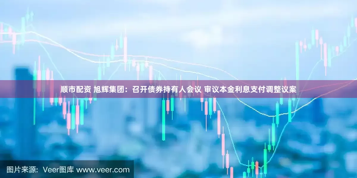 顺市配资 旭辉集团：召开债券持有人会议 审议本金利息支付调整议案