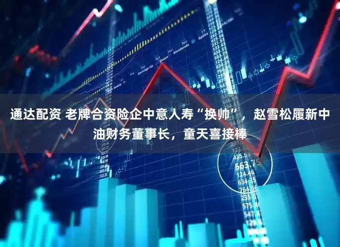 通达配资 老牌合资险企中意人寿“换帅”，赵雪松履新中油财务董事长，童天喜接棒