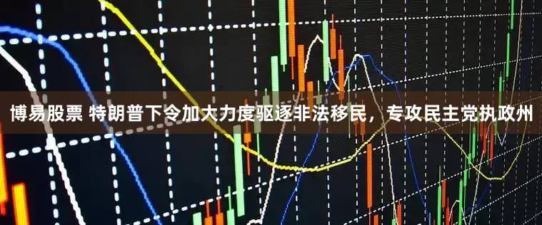 博易股票 特朗普下令加大力度驱逐非法移民，专攻民主党执政州
