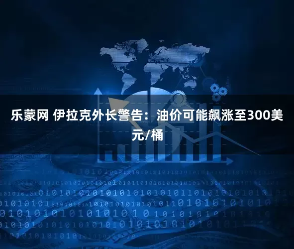 乐蒙网 伊拉克外长警告：油价可能飙涨至300美元/桶