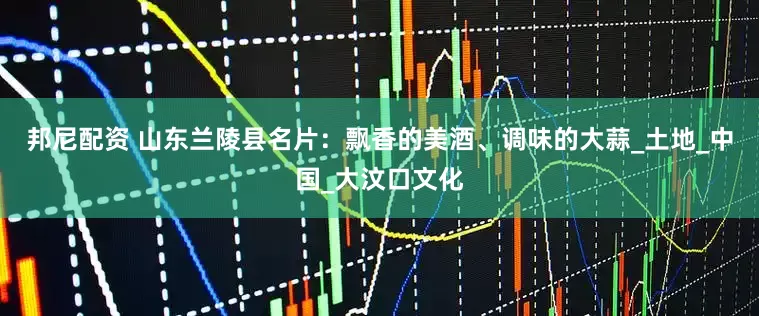 邦尼配资 山东兰陵县名片：飘香的美酒、调味的大蒜_土地_中国_大汶口文化