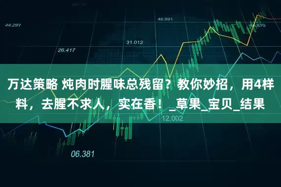 万达策略 炖肉时腥味总残留？教你妙招，用4样料，去腥不求人，实在香！_草果_宝贝_结果