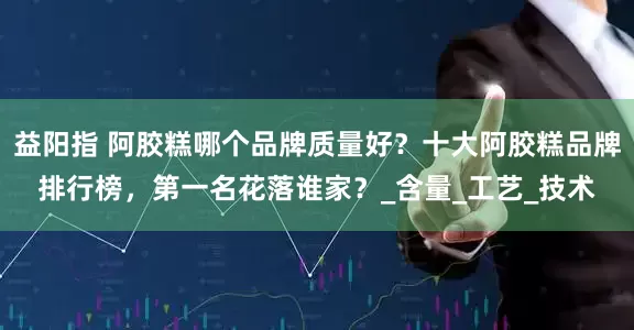 益阳指 阿胶糕哪个品牌质量好？十大阿胶糕品牌排行榜，第一名花落谁家？_含量_工艺_技术