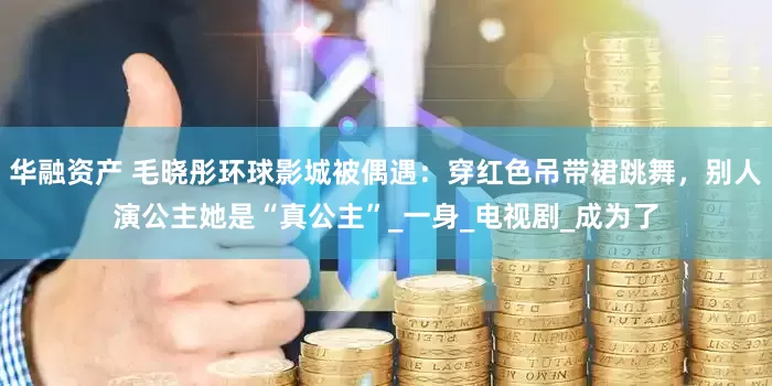 华融资产 毛晓彤环球影城被偶遇：穿红色吊带裙跳舞，别人演公主她是“真公主”_一身_电视剧_成为了