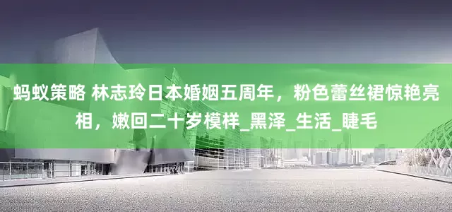 蚂蚁策略 林志玲日本婚姻五周年，粉色蕾丝裙惊艳亮相，嫩回二十岁模样_黑泽_生活_睫毛