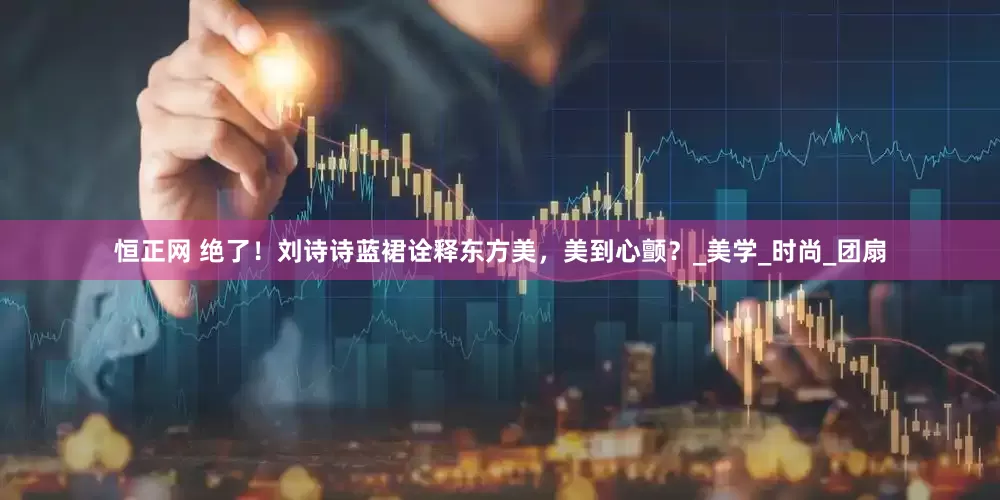 恒正网 绝了！刘诗诗蓝裙诠释东方美，美到心颤？_美学_时尚_团扇