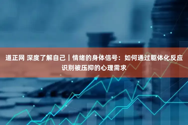 道正网 深度了解自己｜情绪的身体信号：如何通过躯体化反应识别被压抑的心理需求