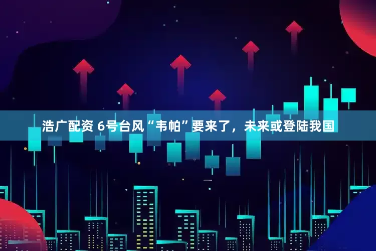 浩广配资 6号台风“韦帕”要来了，未来或登陆我国