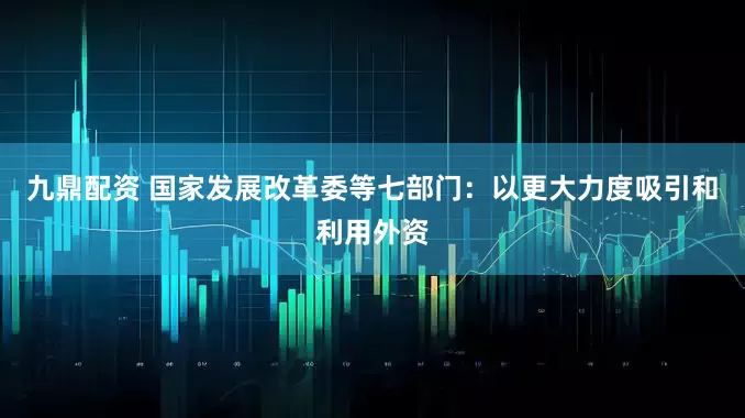 九鼎配资 国家发展改革委等七部门：以更大力度吸引和利用外资