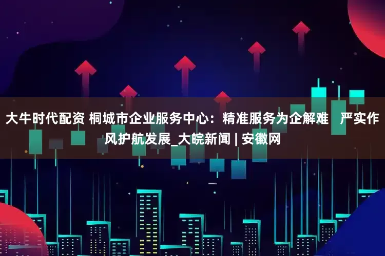 大牛时代配资 桐城市企业服务中心：精准服务为企解难   严实作风护航发展_大皖新闻 | 安徽网
