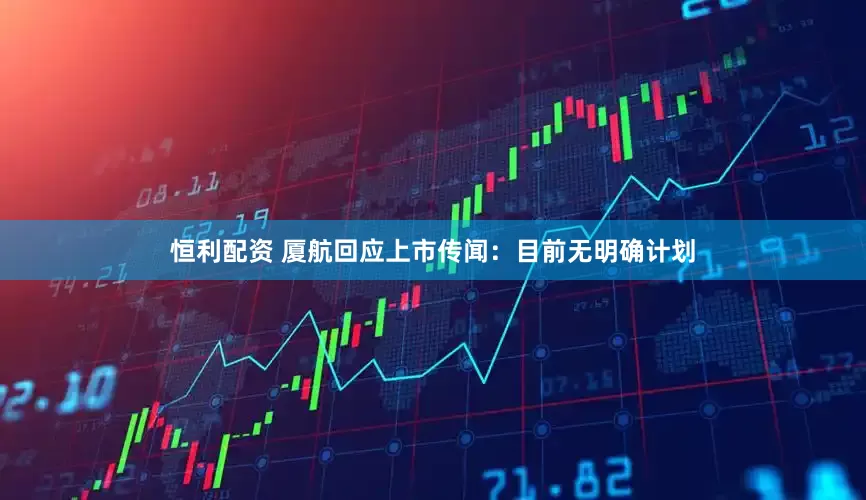 恒利配资 厦航回应上市传闻：目前无明确计划