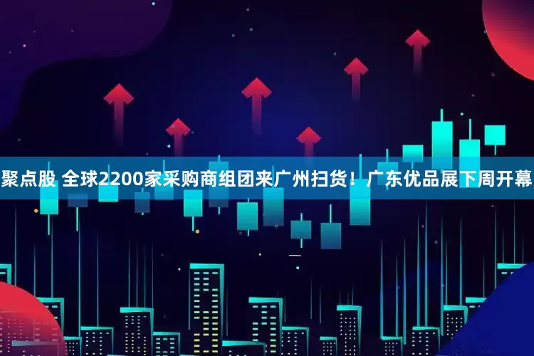 聚点股 全球2200家采购商组团来广州扫货！广东优品展下周开幕