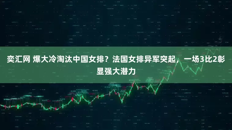 奕汇网 爆大冷淘汰中国女排？法国女排异军突起，一场3比2彰显强大潜力