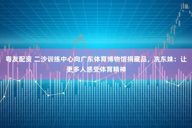 粤友配资 二沙训练中心向广东体育博物馆捐藏品，冼东妹：让更多人感受体育精神