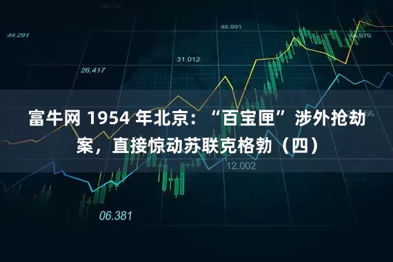 富牛网 1954 年北京:“百宝匣” 涉外抢劫案,直接惊动苏联克格勃(四)