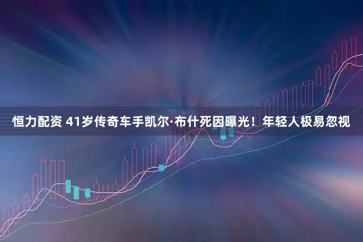 恒力配资 41岁传奇车手凯尔·布什死因曝光！年轻人极易忽视