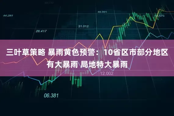 三叶草策略 暴雨黄色预警：10省区市部分地区有大暴雨 局地特大暴雨